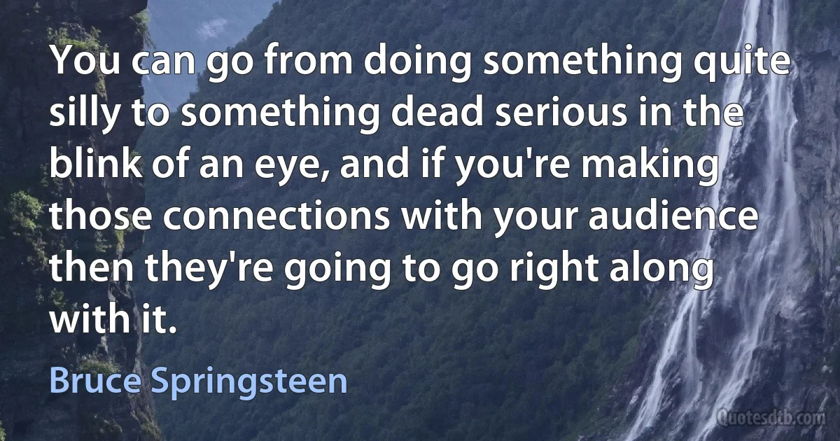 You can go from doing something quite silly to something dead serious in the blink of an eye, and if you're making those connections with your audience then they're going to go right along with it. (Bruce Springsteen)