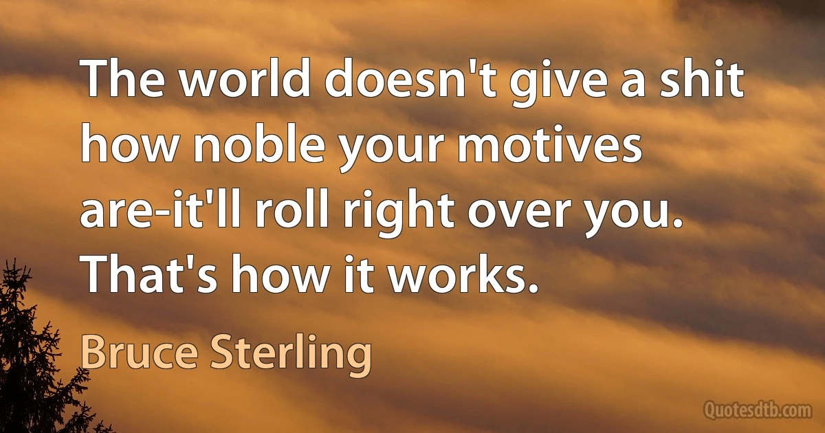 The world doesn't give a shit how noble your motives are-it'll roll right over you. That's how it works. (Bruce Sterling)