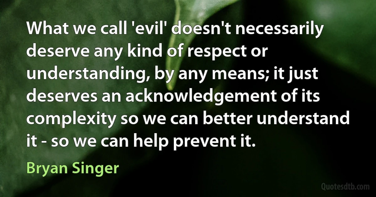 What we call 'evil' doesn't necessarily deserve any kind of respect or understanding, by any means; it just deserves an acknowledgement of its complexity so we can better understand it - so we can help prevent it. (Bryan Singer)