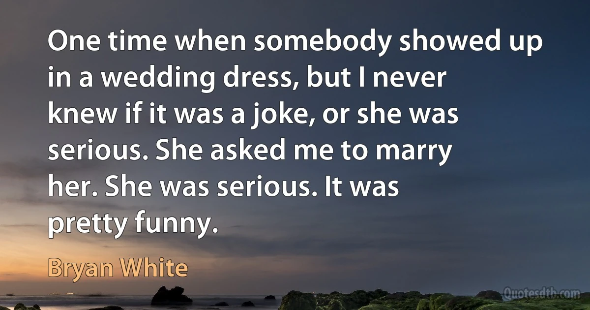 One time when somebody showed up in a wedding dress, but I never knew if it was a joke, or she was serious. She asked me to marry her. She was serious. It was pretty funny. (Bryan White)