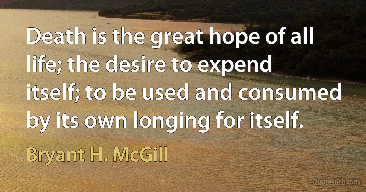 Death is the great hope of all life; the desire to expend itself; to be used and consumed by its own longing for itself. (Bryant H. McGill)