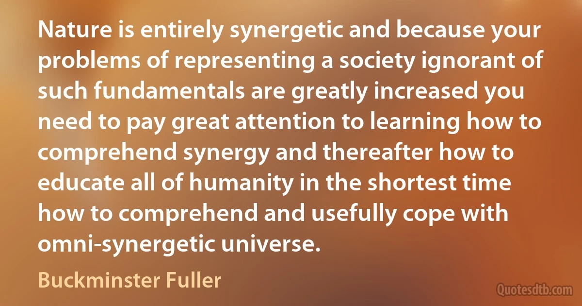 Nature is entirely synergetic and because your problems of representing a society ignorant of such fundamentals are greatly increased you need to pay great attention to learning how to comprehend synergy and thereafter how to educate all of humanity in the shortest time how to comprehend and usefully cope with omni-synergetic universe. (Buckminster Fuller)