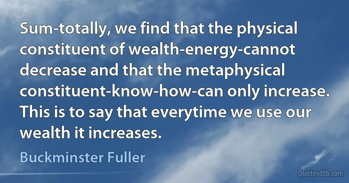 Sum-totally, we find that the physical constituent of wealth-energy-cannot decrease and that the metaphysical constituent-know-how-can only increase. This is to say that everytime we use our wealth it increases. (Buckminster Fuller)