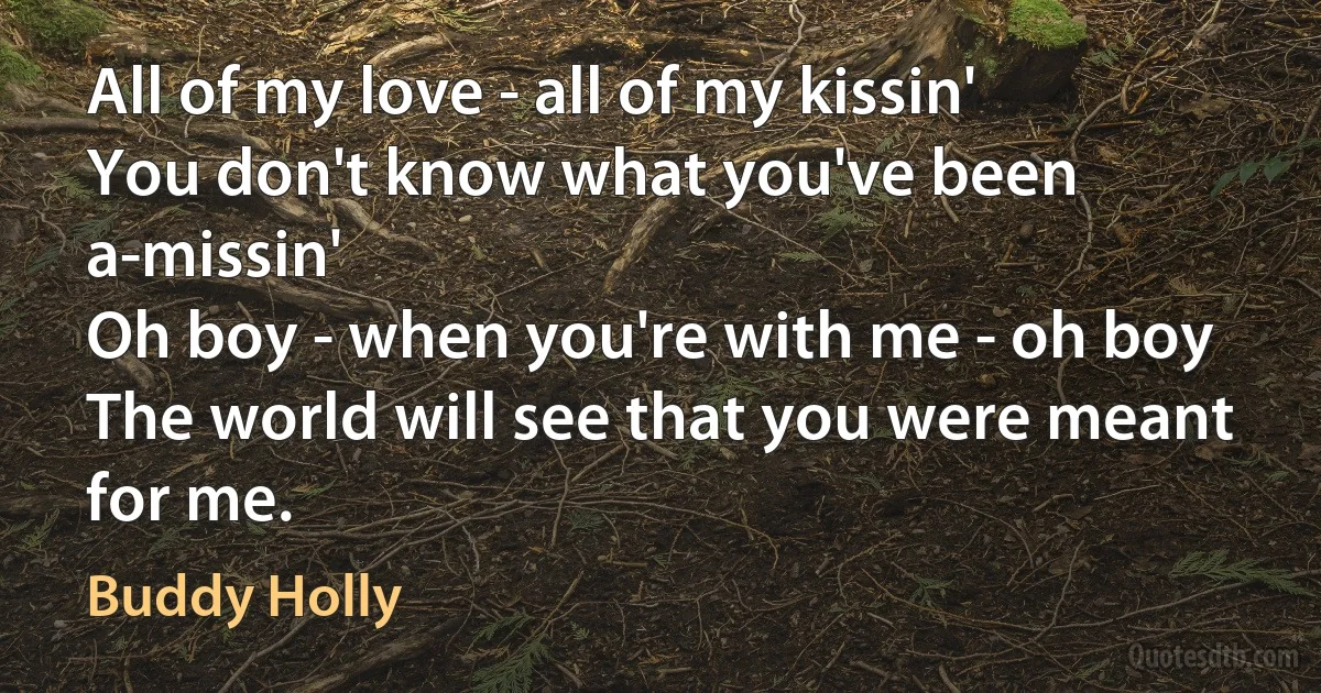 All of my love - all of my kissin'
You don't know what you've been a-missin'
Oh boy - when you're with me - oh boy
The world will see that you were meant for me. (Buddy Holly)