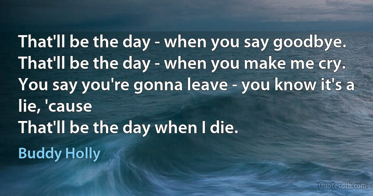 That'll be the day - when you say goodbye.
That'll be the day - when you make me cry.
You say you're gonna leave - you know it's a lie, 'cause
That'll be the day when I die. (Buddy Holly)