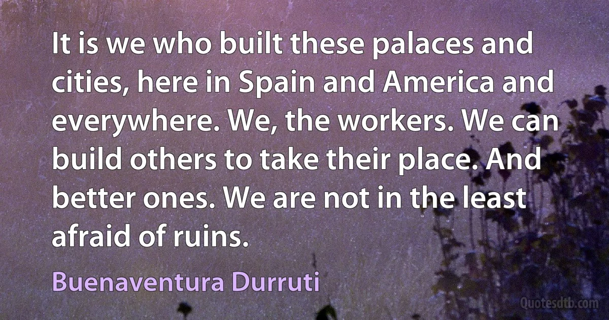 It is we who built these palaces and cities, here in Spain and America and everywhere. We, the workers. We can build others to take their place. And better ones. We are not in the least afraid of ruins. (Buenaventura Durruti)