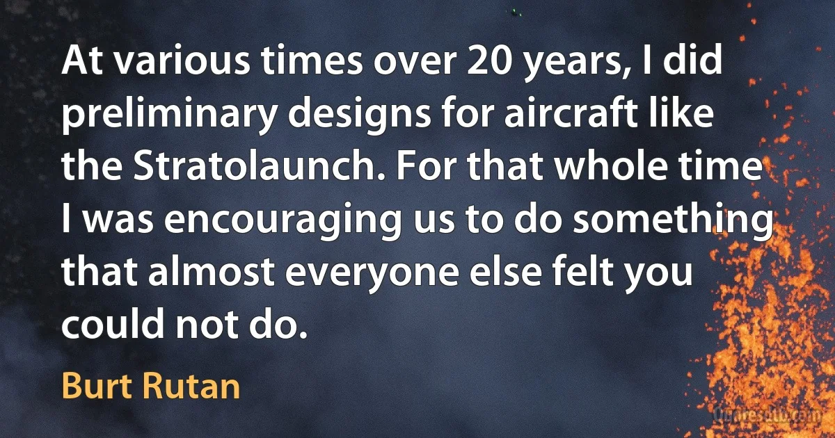 At various times over 20 years, I did preliminary designs for aircraft like the Stratolaunch. For that whole time I was encouraging us to do something that almost everyone else felt you could not do. (Burt Rutan)