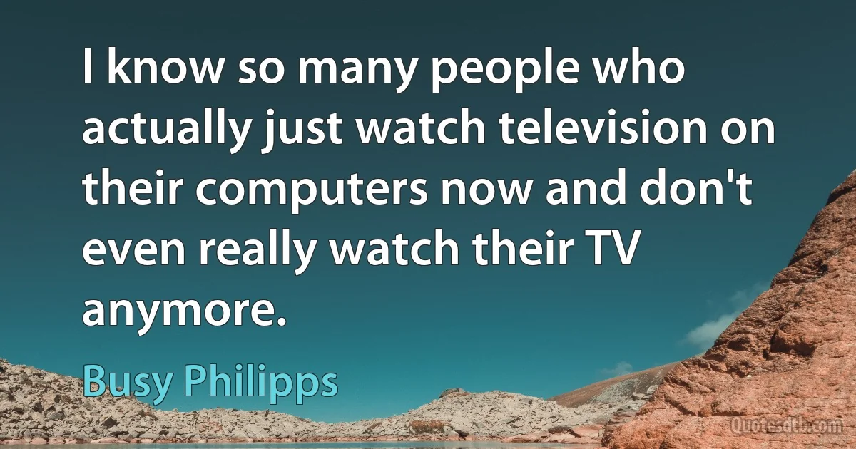 I know so many people who actually just watch television on their computers now and don't even really watch their TV anymore. (Busy Philipps)