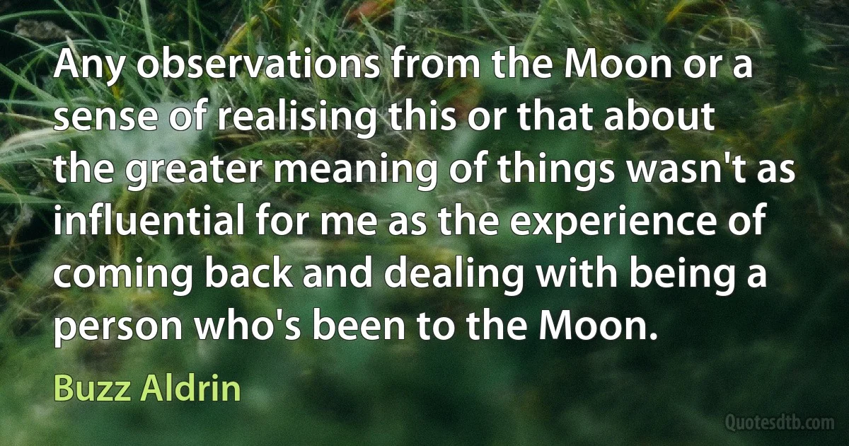 Any observations from the Moon or a sense of realising this or that about the greater meaning of things wasn't as influential for me as the experience of coming back and dealing with being a person who's been to the Moon. (Buzz Aldrin)