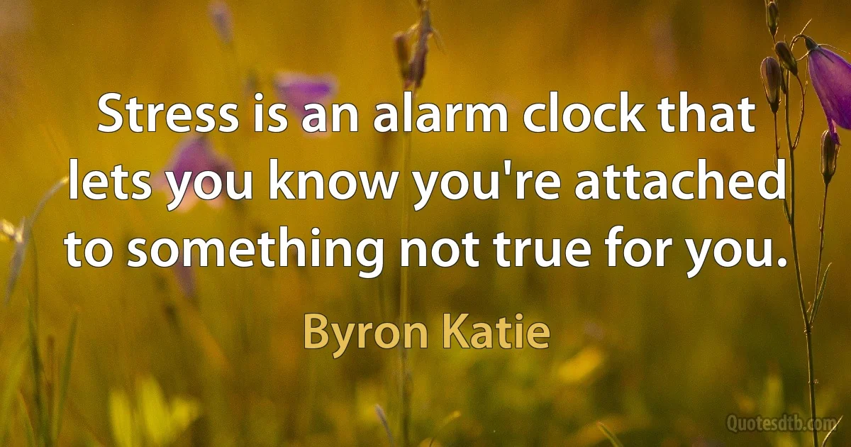 Stress is an alarm clock that lets you know you're attached to something not true for you. (Byron Katie)