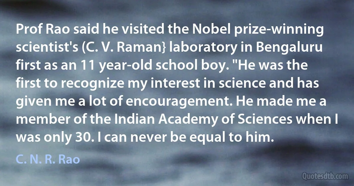 Prof Rao said he visited the Nobel prize-winning scientist's (C. V. Raman} laboratory in Bengaluru first as an 11 year-old school boy. "He was the first to recognize my interest in science and has given me a lot of encouragement. He made me a member of the Indian Academy of Sciences when I was only 30. I can never be equal to him. (C. N. R. Rao)