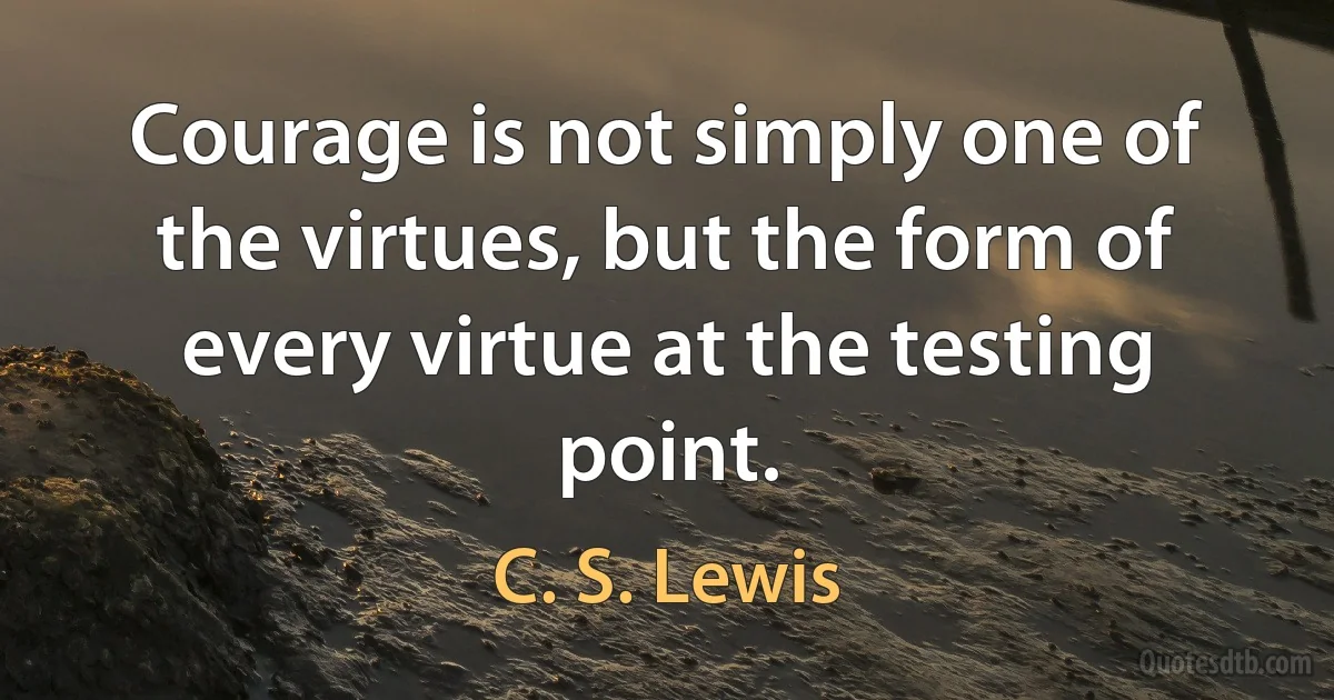 Courage is not simply one of the virtues, but the form of every virtue at the testing point. (C. S. Lewis)