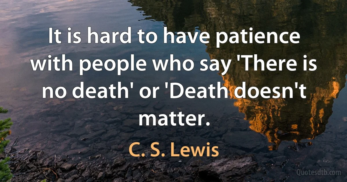 It is hard to have patience with people who say 'There is no death' or 'Death doesn't matter. (C. S. Lewis)