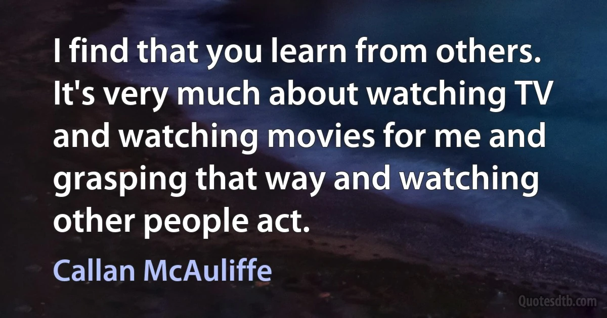 I find that you learn from others. It's very much about watching TV and watching movies for me and grasping that way and watching other people act. (Callan McAuliffe)