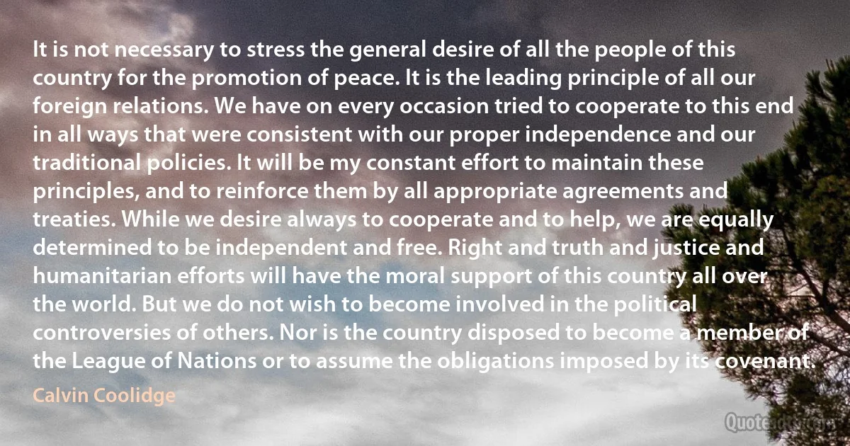 It is not necessary to stress the general desire of all the people of this country for the promotion of peace. It is the leading principle of all our foreign relations. We have on every occasion tried to cooperate to this end in all ways that were consistent with our proper independence and our traditional policies. It will be my constant effort to maintain these principles, and to reinforce them by all appropriate agreements and treaties. While we desire always to cooperate and to help, we are equally determined to be independent and free. Right and truth and justice and humanitarian efforts will have the moral support of this country all over the world. But we do not wish to become involved in the political controversies of others. Nor is the country disposed to become a member of the League of Nations or to assume the obligations imposed by its covenant. (Calvin Coolidge)