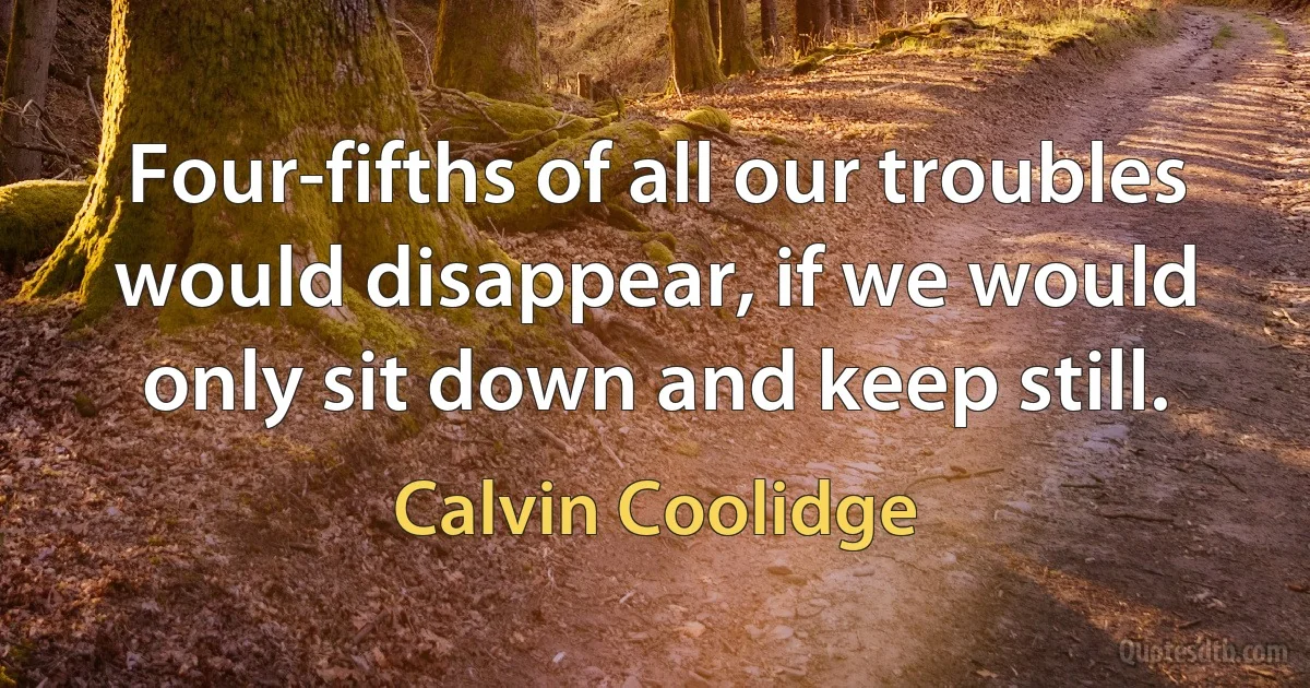 Four-fifths of all our troubles would disappear, if we would only sit down and keep still. (Calvin Coolidge)