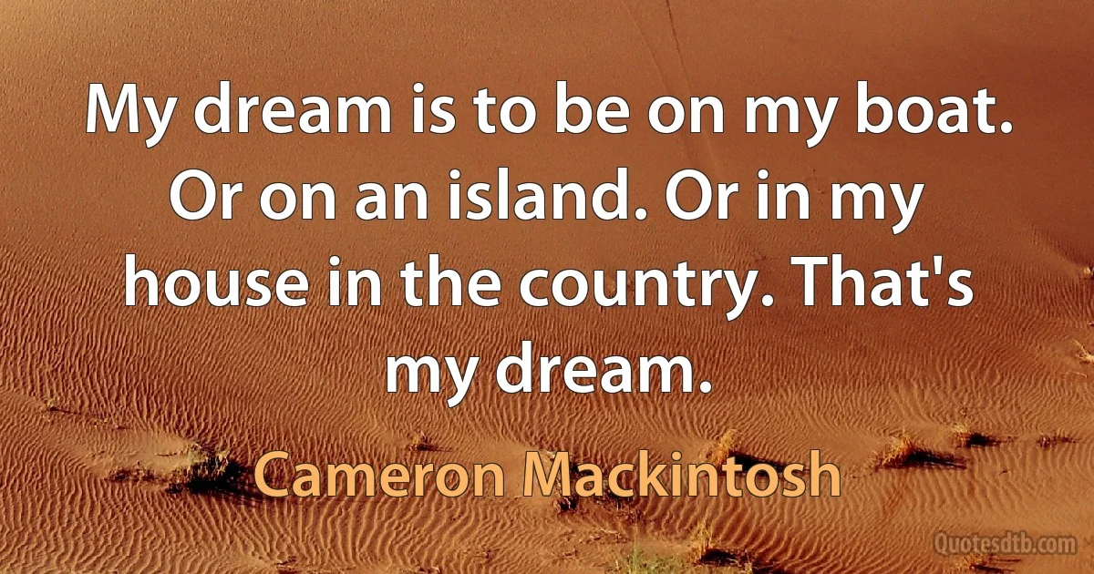 My dream is to be on my boat. Or on an island. Or in my house in the country. That's my dream. (Cameron Mackintosh)