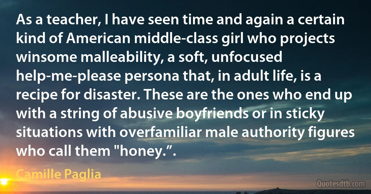 As a teacher, I have seen time and again a certain kind of American middle-class girl who projects winsome malleability, a soft, unfocused help-me-please persona that, in adult life, is a recipe for disaster. These are the ones who end up with a string of abusive boyfriends or in sticky situations with overfamiliar male authority figures who call them "honey.”. (Camille Paglia)