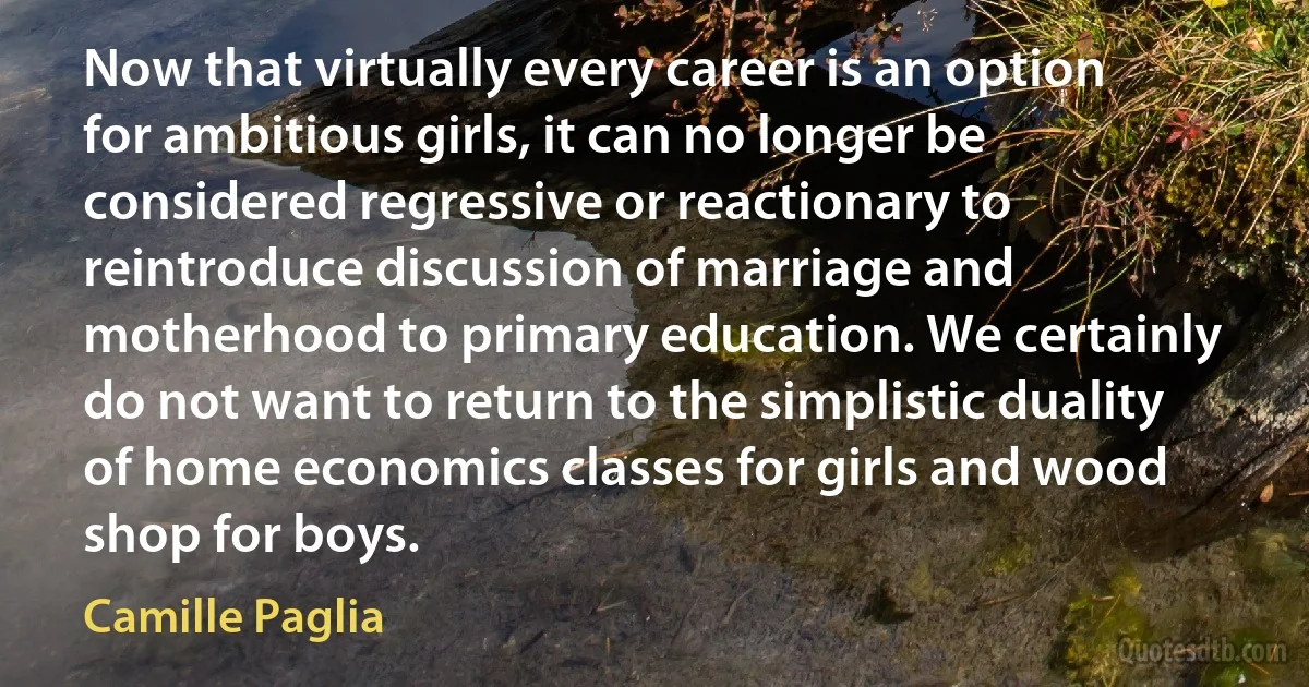 Now that virtually every career is an option for ambitious girls, it can no longer be considered regressive or reactionary to reintroduce discussion of marriage and motherhood to primary education. We certainly do not want to return to the simplistic duality of home economics classes for girls and wood shop for boys. (Camille Paglia)