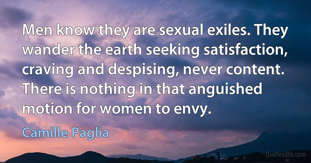 Men know they are sexual exiles. They wander the earth seeking satisfaction, craving and despising, never content. There is nothing in that anguished motion for women to envy. (Camille Paglia)