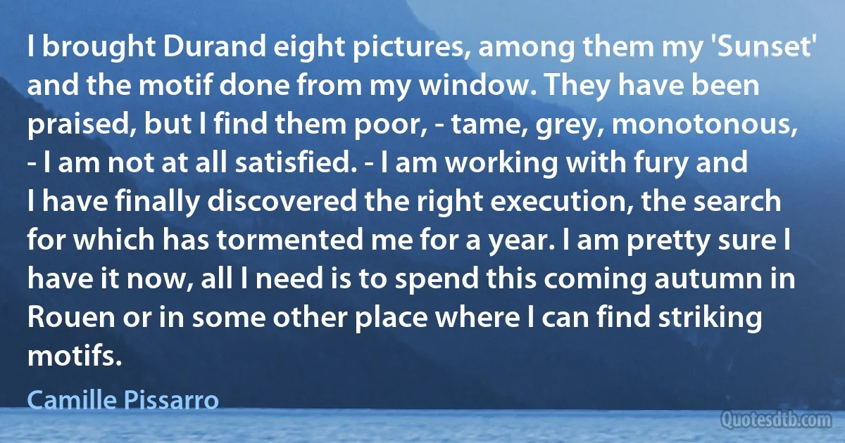 I brought Durand eight pictures, among them my 'Sunset' and the motif done from my window. They have been praised, but I find them poor, - tame, grey, monotonous, - I am not at all satisfied. - I am working with fury and I have finally discovered the right execution, the search for which has tormented me for a year. I am pretty sure I have it now, all I need is to spend this coming autumn in Rouen or in some other place where I can find striking motifs. (Camille Pissarro)