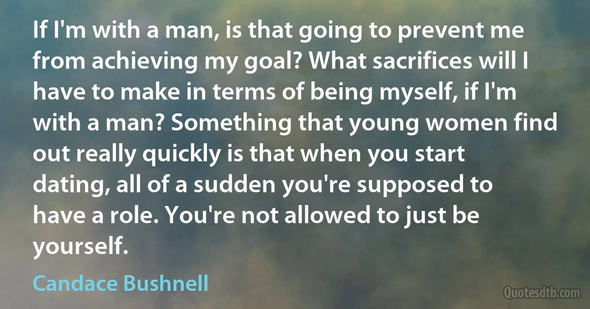 If I'm with a man, is that going to prevent me from achieving my goal? What sacrifices will I have to make in terms of being myself, if I'm with a man? Something that young women find out really quickly is that when you start dating, all of a sudden you're supposed to have a role. You're not allowed to just be yourself. (Candace Bushnell)