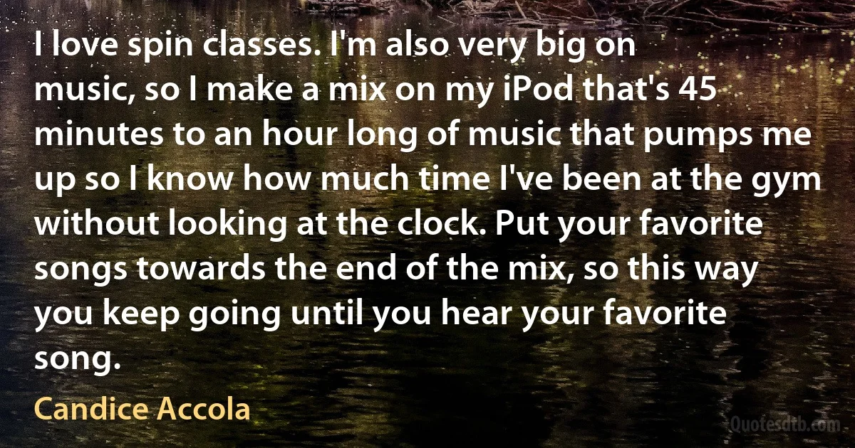 I love spin classes. I'm also very big on music, so I make a mix on my iPod that's 45 minutes to an hour long of music that pumps me up so I know how much time I've been at the gym without looking at the clock. Put your favorite songs towards the end of the mix, so this way you keep going until you hear your favorite song. (Candice Accola)