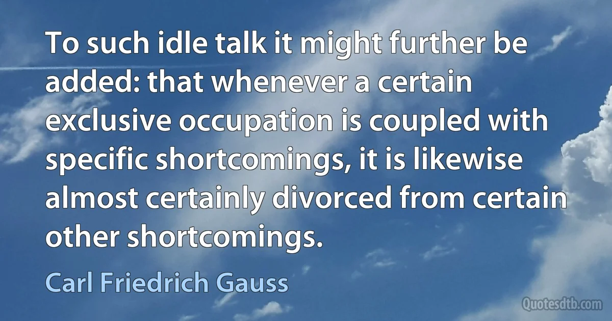 To such idle talk it might further be added: that whenever a certain exclusive occupation is coupled with specific shortcomings, it is likewise almost certainly divorced from certain other shortcomings. (Carl Friedrich Gauss)