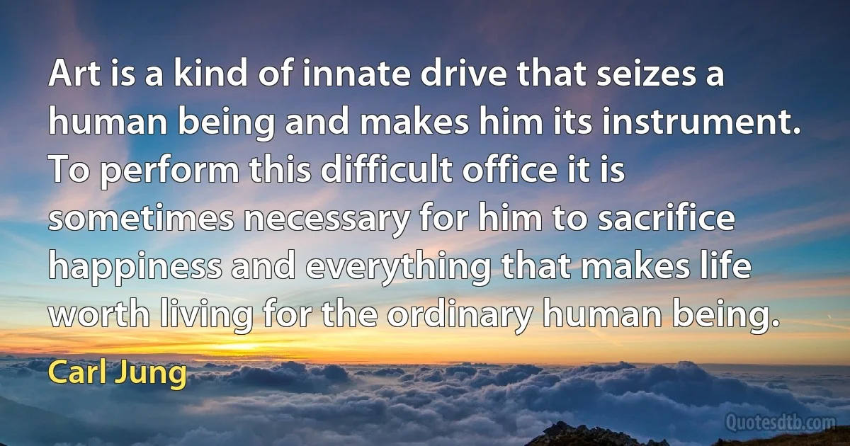 Art is a kind of innate drive that seizes a human being and makes him its instrument. To perform this difficult office it is sometimes necessary for him to sacrifice happiness and everything that makes life worth living for the ordinary human being. (Carl Jung)