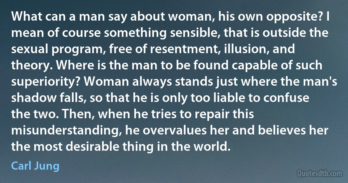 What can a man say about woman, his own opposite? I mean of course something sensible, that is outside the sexual program, free of resentment, illusion, and theory. Where is the man to be found capable of such superiority? Woman always stands just where the man's shadow falls, so that he is only too liable to confuse the two. Then, when he tries to repair this misunderstanding, he overvalues her and believes her the most desirable thing in the world. (Carl Jung)