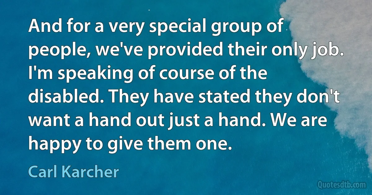 And for a very special group of people, we've provided their only job. I'm speaking of course of the disabled. They have stated they don't want a hand out just a hand. We are happy to give them one. (Carl Karcher)