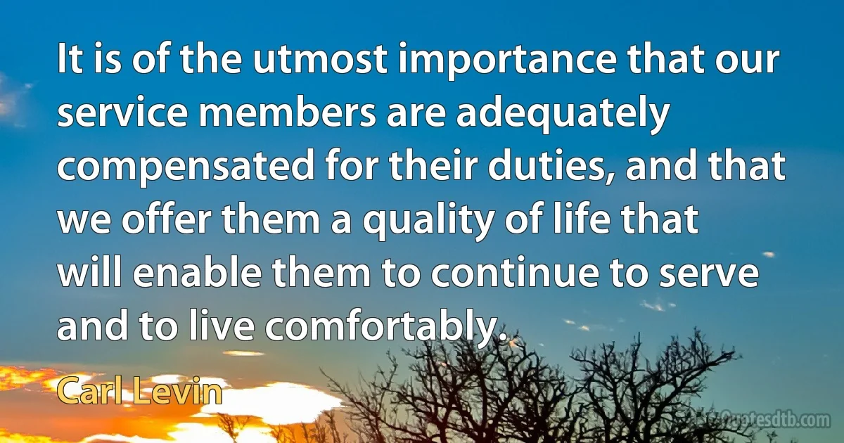 It is of the utmost importance that our service members are adequately compensated for their duties, and that we offer them a quality of life that will enable them to continue to serve and to live comfortably. (Carl Levin)