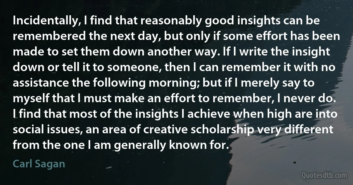 Incidentally, I find that reasonably good insights can be remembered the next day, but only if some effort has been made to set them down another way. If I write the insight down or tell it to someone, then I can remember it with no assistance the following morning; but if I merely say to myself that I must make an effort to remember, I never do.
I find that most of the insights I achieve when high are into social issues, an area of creative scholarship very different from the one I am generally known for. (Carl Sagan)