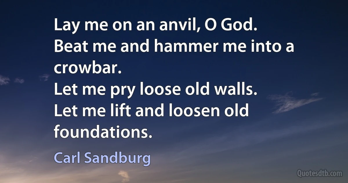 Lay me on an anvil, O God.
Beat me and hammer me into a crowbar.
Let me pry loose old walls.
Let me lift and loosen old foundations. (Carl Sandburg)