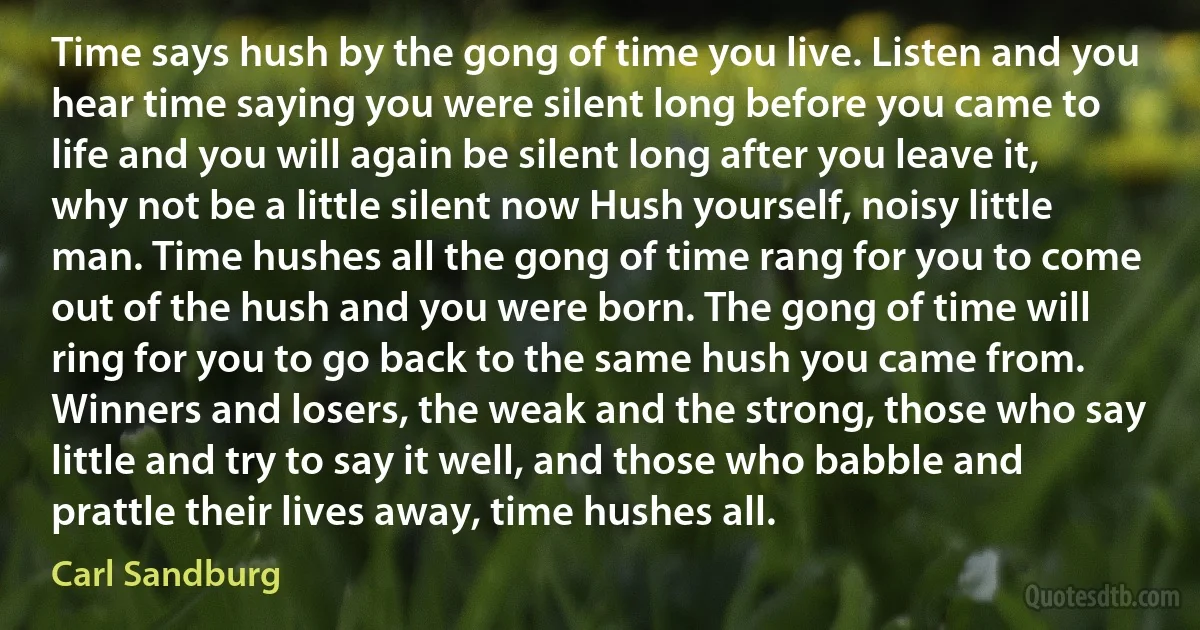 Time says hush by the gong of time you live. Listen and you hear time saying you were silent long before you came to life and you will again be silent long after you leave it, why not be a little silent now Hush yourself, noisy little man. Time hushes all the gong of time rang for you to come out of the hush and you were born. The gong of time will ring for you to go back to the same hush you came from. Winners and losers, the weak and the strong, those who say little and try to say it well, and those who babble and prattle their lives away, time hushes all. (Carl Sandburg)