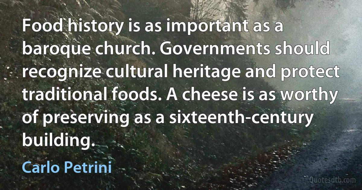 Food history is as important as a baroque church. Governments should recognize cultural heritage and protect traditional foods. A cheese is as worthy of preserving as a sixteenth-century building. (Carlo Petrini)