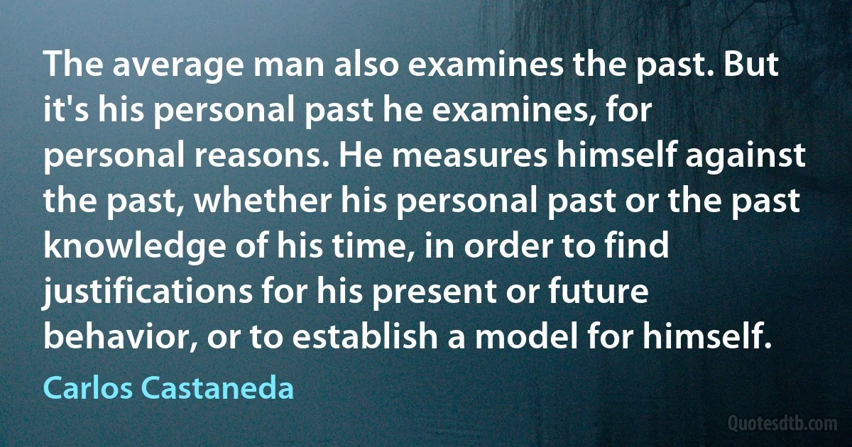 The average man also examines the past. But it's his personal past he examines, for personal reasons. He measures himself against the past, whether his personal past or the past knowledge of his time, in order to find justifications for his present or future behavior, or to establish a model for himself. (Carlos Castaneda)