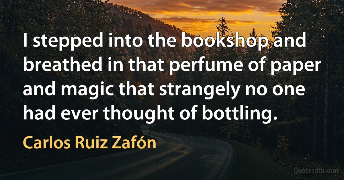 I stepped into the bookshop and breathed in that perfume of paper and magic that strangely no one had ever thought of bottling. (Carlos Ruiz Zafón)