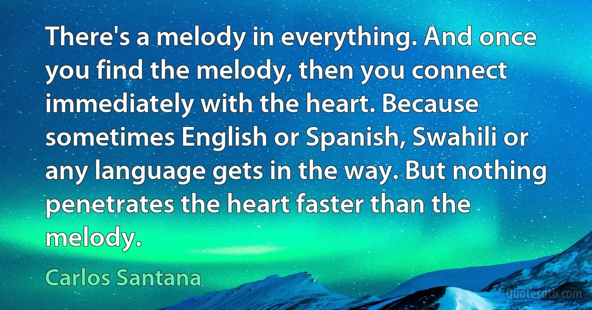 There's a melody in everything. And once you find the melody, then you connect immediately with the heart. Because sometimes English or Spanish, Swahili or any language gets in the way. But nothing penetrates the heart faster than the melody. (Carlos Santana)