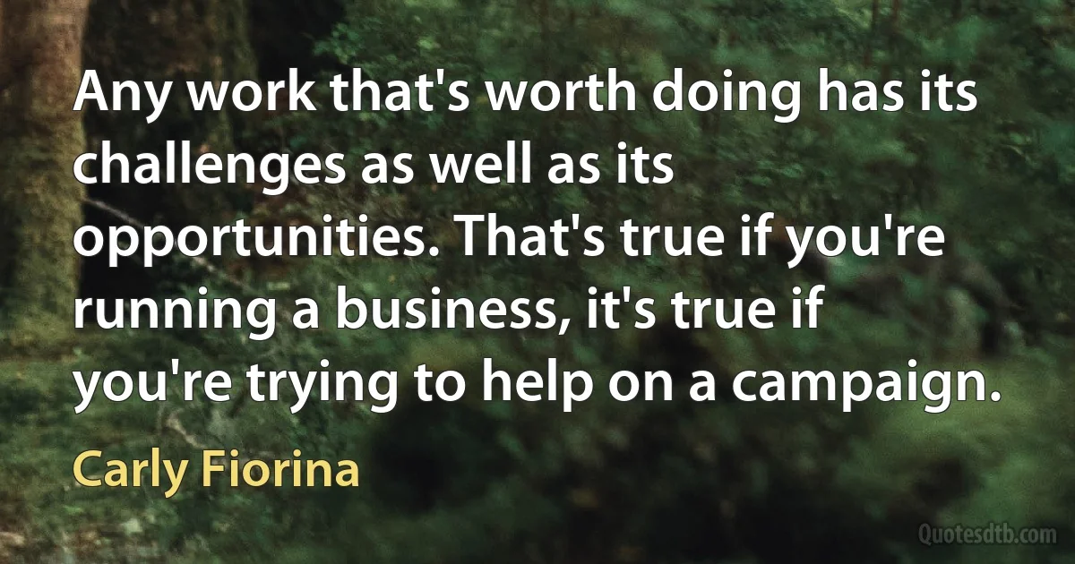 Any work that's worth doing has its challenges as well as its opportunities. That's true if you're running a business, it's true if you're trying to help on a campaign. (Carly Fiorina)