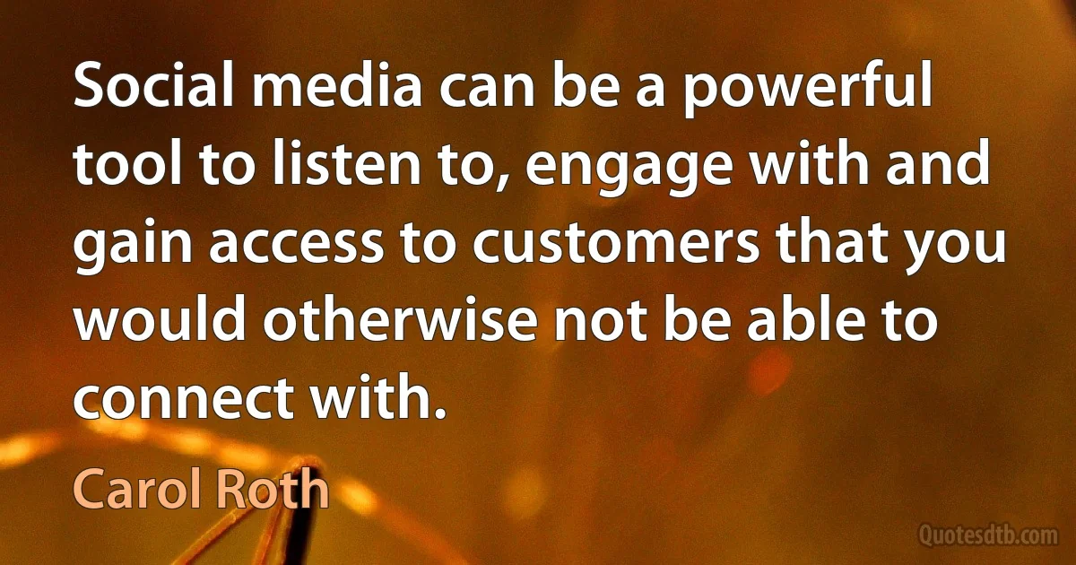 Social media can be a powerful tool to listen to, engage with and gain access to customers that you would otherwise not be able to connect with. (Carol Roth)