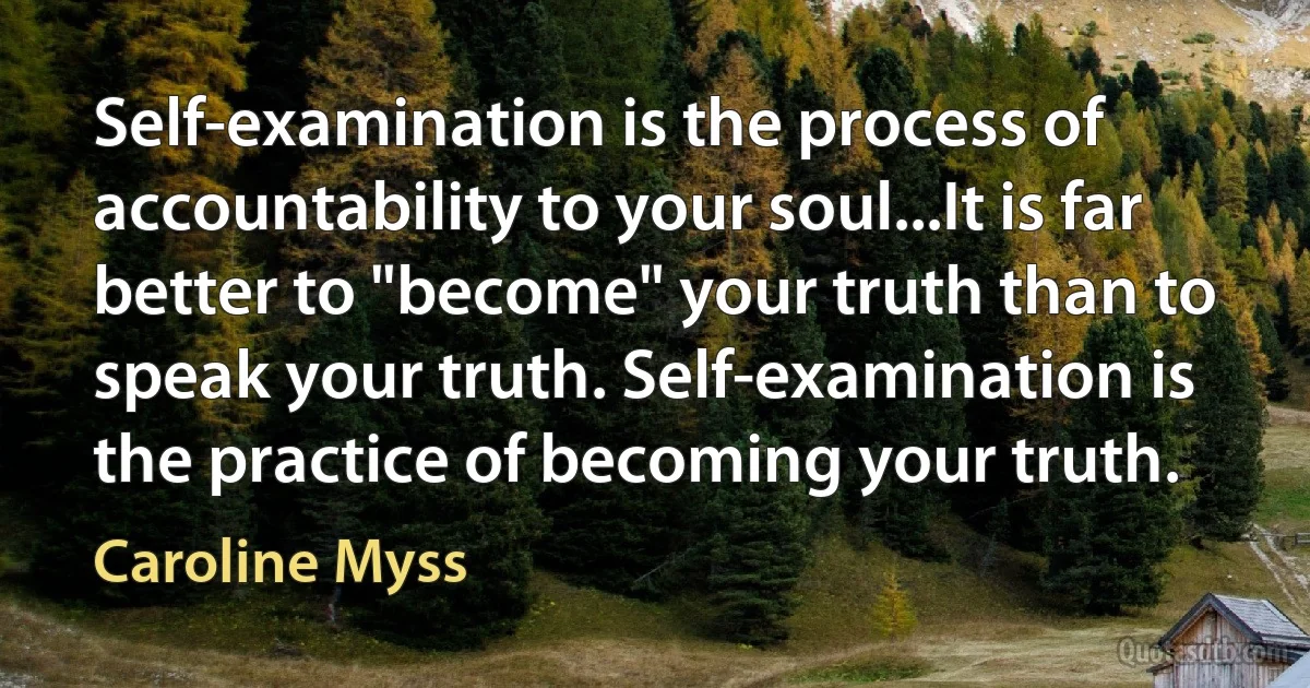 Self-examination is the process of accountability to your soul...It is far better to "become" your truth than to speak your truth. Self-examination is the practice of becoming your truth. (Caroline Myss)