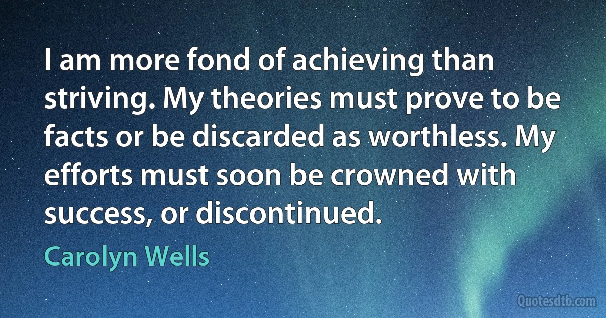 I am more fond of achieving than striving. My theories must prove to be facts or be discarded as worthless. My efforts must soon be crowned with success, or discontinued. (Carolyn Wells)