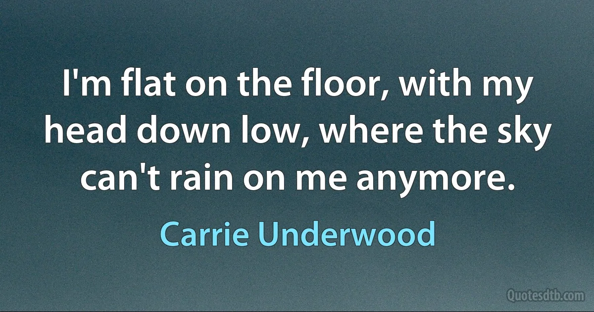 I'm flat on the floor, with my head down low, where the sky can't rain on me anymore. (Carrie Underwood)