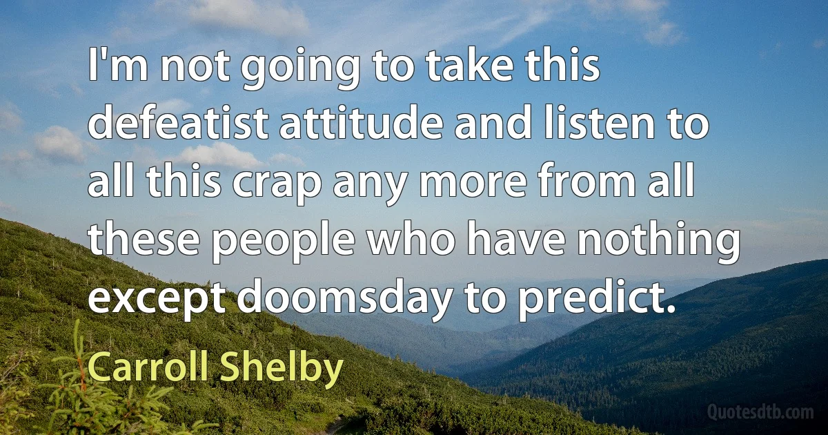 I'm not going to take this defeatist attitude and listen to all this crap any more from all these people who have nothing except doomsday to predict. (Carroll Shelby)