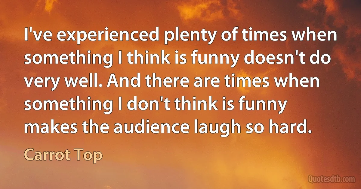 I've experienced plenty of times when something I think is funny doesn't do very well. And there are times when something I don't think is funny makes the audience laugh so hard. (Carrot Top)