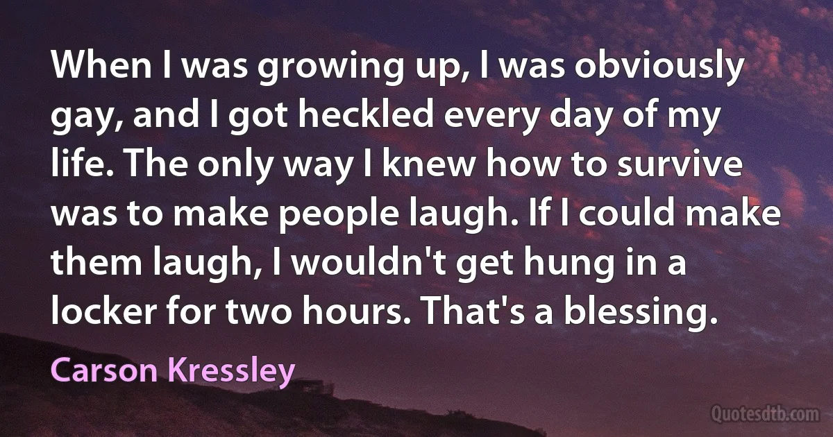 When I was growing up, I was obviously gay, and I got heckled every day of my life. The only way I knew how to survive was to make people laugh. If I could make them laugh, I wouldn't get hung in a locker for two hours. That's a blessing. (Carson Kressley)