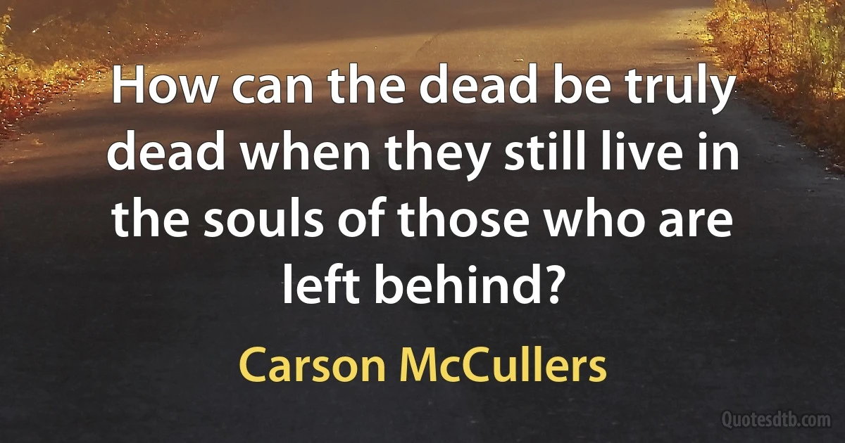 How can the dead be truly dead when they still live in the souls of those who are left behind? (Carson McCullers)