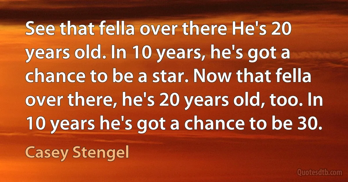 See that fella over there He's 20 years old. In 10 years, he's got a chance to be a star. Now that fella over there, he's 20 years old, too. In 10 years he's got a chance to be 30. (Casey Stengel)