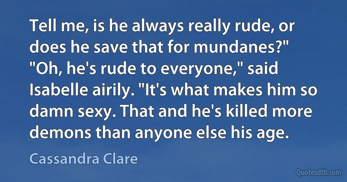 Tell me, is he always really rude, or does he save that for mundanes?"
"Oh, he's rude to everyone," said Isabelle airily. "It's what makes him so damn sexy. That and he's killed more demons than anyone else his age. (Cassandra Clare)